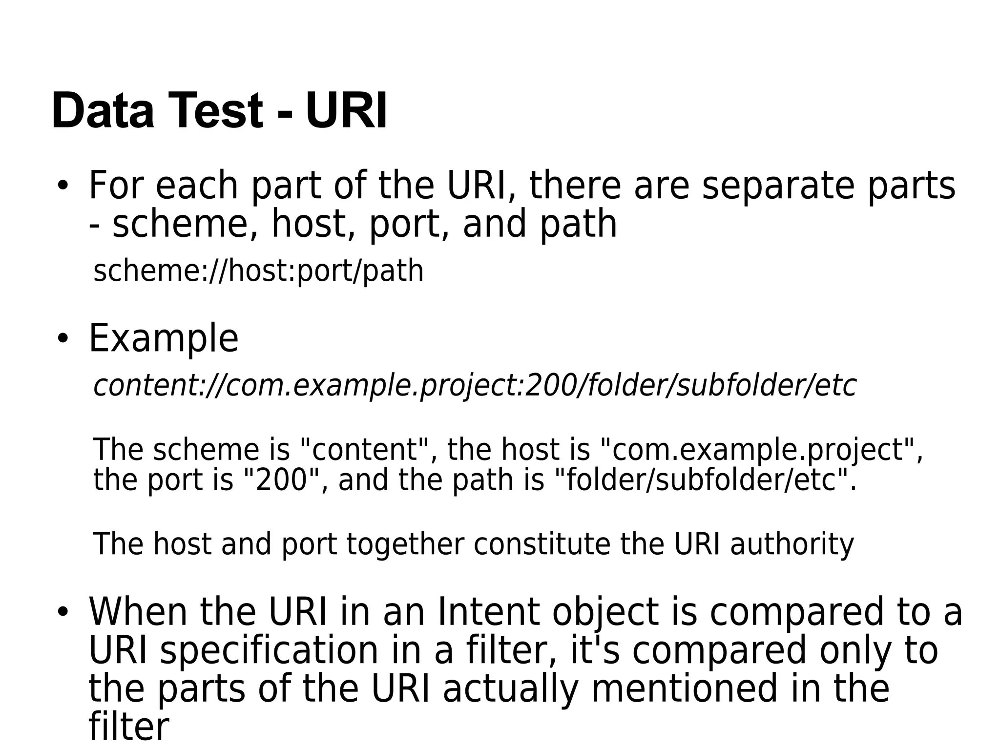 Data Test - URI
• For each part of the URI, there are separate parts
- scheme, host, port, and path
scheme://host:port/path
• Example
content://com.example.project:200/folder/subfolder/etc
The scheme is "content", the host is "com.example.project",
the port is "200", and the path is "folder/subfolder/etc".
The host and port together constitute the URI authority
• When the URI in an Intent object is compared to a
URI specification in a filter, it's compared only to
the parts of the URI actually mentioned in the
filter
 