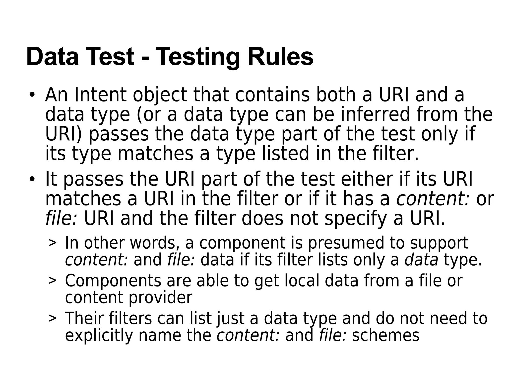 Data Test - Testing Rules
• An Intent object that contains both a URI and a
data type (or a data type can be inferred from the
URI) passes the data type part of the test only if
its type matches a type listed in the filter.
• It passes the URI part of the test either if its URI
matches a URI in the filter or if it has a content: or
file: URI and the filter does not specify a URI.
> In other words, a component is presumed to support
content: and file: data if its filter lists only a data type.
> Components are able to get local data from a file or
content provider
> Their filters can list just a data type and do not need to
explicitly name the content: and file: schemes
 