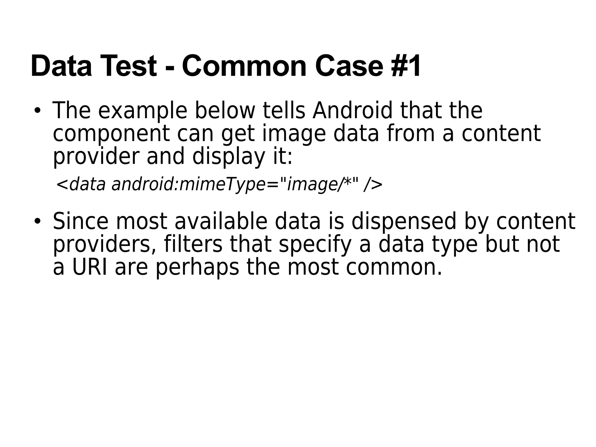Data Test - Common Case #1
• The example below tells Android that the
component can get image data from a content
provider and display it:
<data android:mimeType="image/*" />
• Since most available data is dispensed by content
providers, filters that specify a data type but not
a URI are perhaps the most common.
 