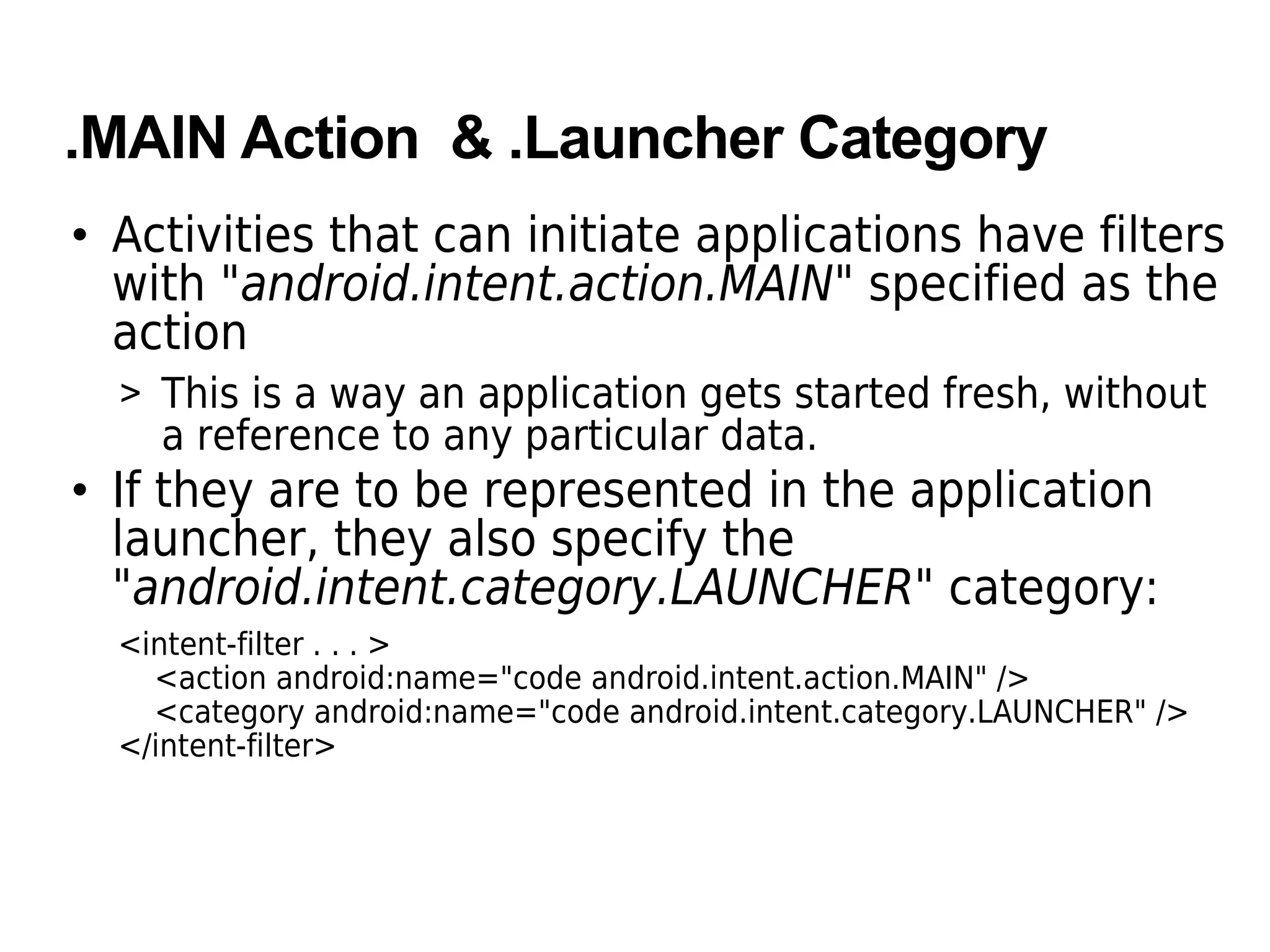 .MAIN Action & .Launcher Category
• Activities that can initiate applications have filters
with "android.intent.action.MAIN" specified as the
action
> This is a way an application gets started fresh, without
a reference to any particular data.
• If they are to be represented in the application
launcher, they also specify the
"android.intent.category.LAUNCHER" category:
<intent-filter . . . >
<action android:name="code android.intent.action.MAIN" />
<category android:name="code android.intent.category.LAUNCHER" />
</intent-filter>
 