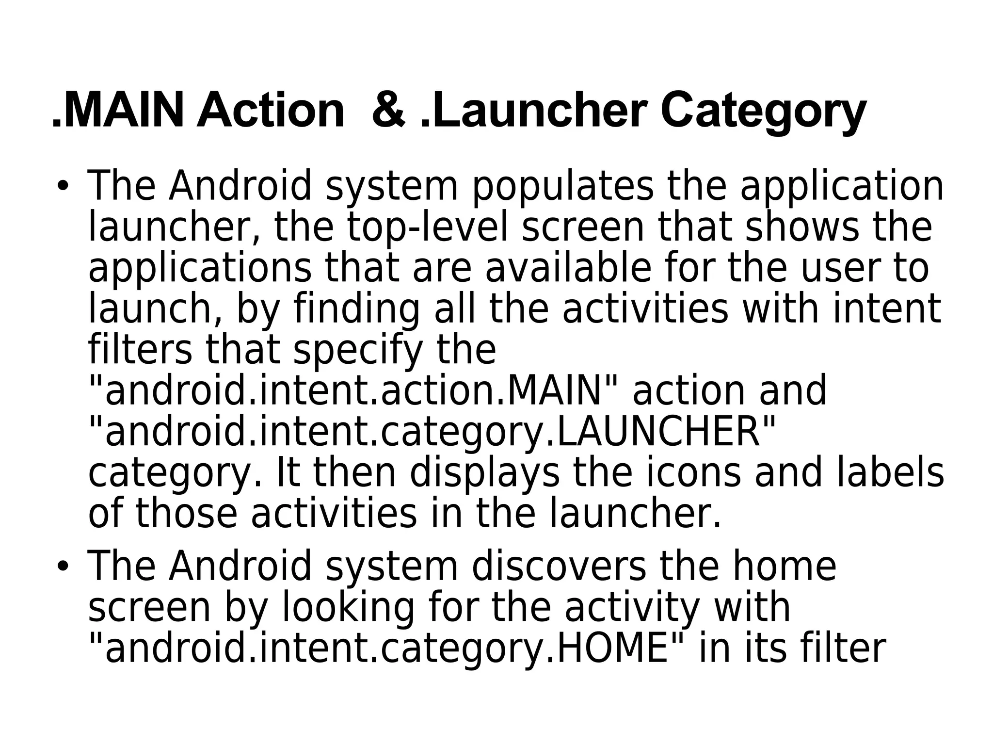 .MAIN Action & .Launcher Category
• The Android system populates the application
launcher, the top-level screen that shows the
applications that are available for the user to
launch, by finding all the activities with intent
filters that specify the
"android.intent.action.MAIN" action and
"android.intent.category.LAUNCHER"
category. It then displays the icons and labels
of those activities in the launcher.
• The Android system discovers the home
screen by looking for the activity with
"android.intent.category.HOME" in its filter
 