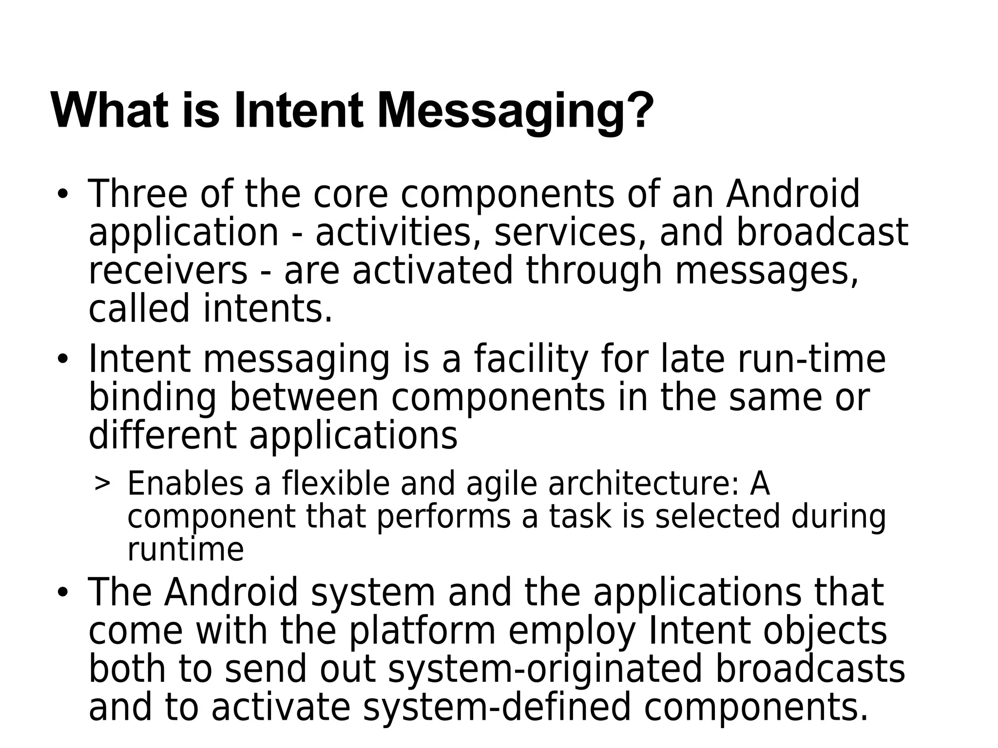 What is Intent Messaging?
• Three of the core components of an Android
application - activities, services, and broadcast
receivers - are activated through messages,
called intents.
• Intent messaging is a facility for late run-time
binding between components in the same or
different applications
> Enables a flexible and agile architecture: A
component that performs a task is selected during
runtime
• The Android system and the applications that
come with the platform employ Intent objects
both to send out system-originated broadcasts
and to activate system-defined components.
 