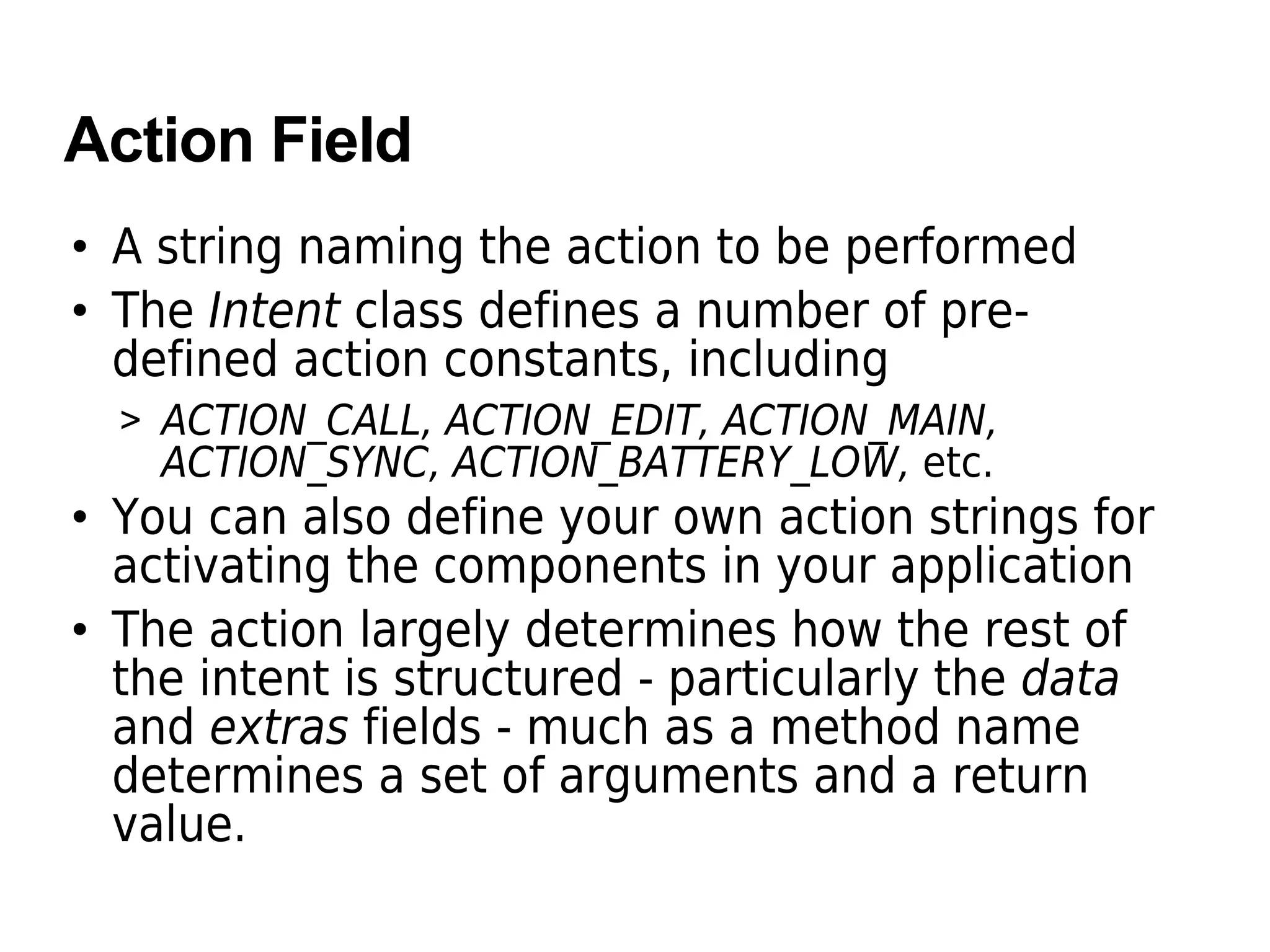 Action Field
• A string naming the action to be performed
• The Intent class defines a number of pre-
defined action constants, including
> ACTION_CALL, ACTION_EDIT, ACTION_MAIN,
ACTION_SYNC, ACTION_BATTERY_LOW, etc.
• You can also define your own action strings for
activating the components in your application
• The action largely determines how the rest of
the intent is structured - particularly the data
and extras fields - much as a method name
determines a set of arguments and a return
value.
 
