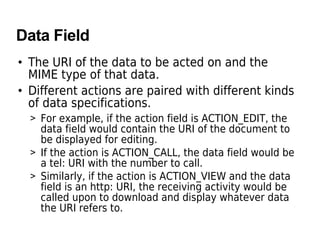 Data Field
• The URI of the data to be acted on and the
MIME type of that data.
• Different actions are paired with different kinds
of data specifications.
> For example, if the action field is ACTION_EDIT, the
data field would contain the URI of the document to
be displayed for editing.
> If the action is ACTION_CALL, the data field would be
a tel: URI with the number to call.
> Similarly, if the action is ACTION_VIEW and the data
field is an http: URI, the receiving activity would be
called upon to download and display whatever data
the URI refers to.
 