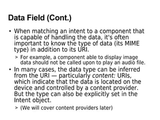 Data Field (Cont.)
• When matching an intent to a component that
is capable of handling the data, it's often
important to know the type of data (its MIME
type) in addition to its URI.
> For example, a component able to display image
data should not be called upon to play an audio file.
• In many cases, the data type can be inferred
from the URI — particularly content: URIs,
which indicate that the data is located on the
device and controlled by a content provider.
But the type can also be explicitly set in the
Intent object.
> (We will cover content providers later)
 