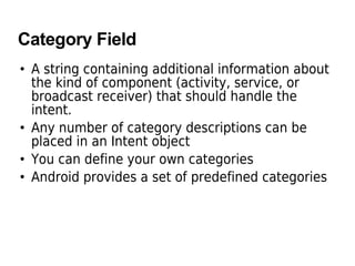 Category Field
• A string containing additional information about
the kind of component (activity, service, or
broadcast receiver) that should handle the
intent.
• Any number of category descriptions can be
placed in an Intent object
• You can define your own categories
• Android provides a set of predefined categories
 
