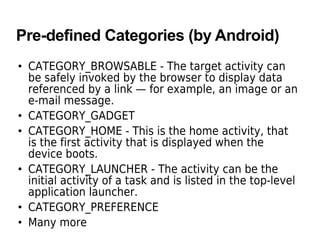 Pre-defined Categories (by Android)
• CATEGORY_BROWSABLE - The target activity can
be safely invoked by the browser to display data
referenced by a link — for example, an image or an
e-mail message.
• CATEGORY_GADGET
• CATEGORY_HOME - This is the home activity, that
is the first activity that is displayed when the
device boots.
• CATEGORY_LAUNCHER - The activity can be the
initial activity of a task and is listed in the top-level
application launcher.
• CATEGORY_PREFERENCE
• Many more
 