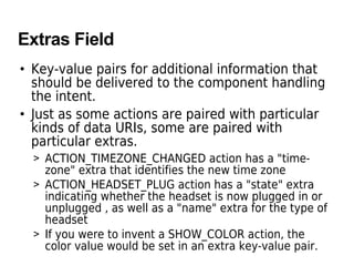 Extras Field
• Key-value pairs for additional information that
should be delivered to the component handling
the intent.
• Just as some actions are paired with particular
kinds of data URIs, some are paired with
particular extras.
> ACTION_TIMEZONE_CHANGED action has a "time-
zone" extra that identifies the new time zone
> ACTION_HEADSET_PLUG action has a "state" extra
indicating whether the headset is now plugged in or
unplugged , as well as a "name" extra for the type of
headset
> If you were to invent a SHOW_COLOR action, the
color value would be set in an extra key-value pair.
 