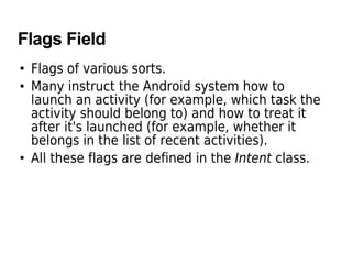 Flags Field
• Flags of various sorts.
• Many instruct the Android system how to
launch an activity (for example, which task the
activity should belong to) and how to treat it
after it's launched (for example, whether it
belongs in the list of recent activities).
• All these flags are defined in the Intent class.
 