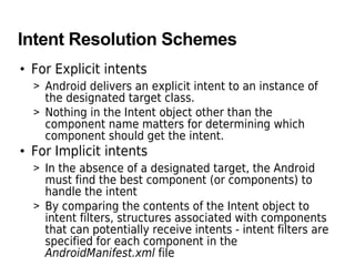 Intent Resolution Schemes
• For Explicit intents
> Android delivers an explicit intent to an instance of
the designated target class.
> Nothing in the Intent object other than the
component name matters for determining which
component should get the intent.
• For Implicit intents
> In the absence of a designated target, the Android
must find the best component (or components) to
handle the intent
> By comparing the contents of the Intent object to
intent filters, structures associated with components
that can potentially receive intents - intent filters are
specified for each component in the
AndroidManifest.xml file
 
