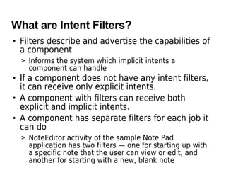 What are Intent Filters?
• Filters describe and advertise the capabilities of
a component
> Informs the system which implicit intents a
component can handle
• If a component does not have any intent filters,
it can receive only explicit intents.
• A component with filters can receive both
explicit and implicit intents.
• A component has separate filters for each job it
can do
> NoteEditor activity of the sample Note Pad
application has two filters — one for starting up with
a specific note that the user can view or edit, and
another for starting with a new, blank note
 