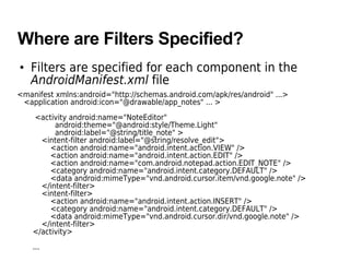 Where are Filters Specified?
• Filters are specified for each component in the
AndroidManifest.xml file
<manifest xmlns:android="http://schemas.android.com/apk/res/android" ...>
<application android:icon="@drawable/app_notes" ... >
<activity android:name="NoteEditor"
android:theme="@android:style/Theme.Light"
android:label="@string/title_note" >
<intent-filter android:label="@string/resolve_edit">
<action android:name="android.intent.action.VIEW" />
<action android:name="android.intent.action.EDIT" />
<action android:name="com.android.notepad.action.EDIT_NOTE" />
<category android:name="android.intent.category.DEFAULT" />
<data android:mimeType="vnd.android.cursor.item/vnd.google.note" />
</intent-filter>
<intent-filter>
<action android:name="android.intent.action.INSERT" />
<category android:name="android.intent.category.DEFAULT" />
<data android:mimeType="vnd.android.cursor.dir/vnd.google.note" />
</intent-filter>
</activity>
...
 