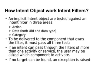 How Intent Object work Intent Filters?
• An implicit Intent object are tested against an
intent filter in three areas
> Action
> Data (both URI and data type)
> Category
• To be delivered to the component that owns
the filter, it must pass all three tests
• If an intent can pass through the filters of more
than one activity or service, the user may be
asked which component to activate.
• If no target can be found, an exception is raised
 
