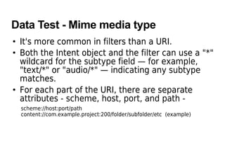 Data Test - Mime media type
• It's more common in filters than a URI.
• Both the Intent object and the filter can use a "*"
wildcard for the subtype field — for example,
"text/*" or "audio/*" — indicating any subtype
matches.
• For each part of the URI, there are separate
attributes - scheme, host, port, and path -
scheme://host:port/path
content://com.example.project:200/folder/subfolder/etc (example)
 