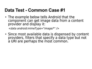 Data Test - Common Case #1
• The example below tells Android that the
component can get image data from a content
provider and display it:
<data android:mimeType="image/*" />
• Since most available data is dispensed by content
providers, filters that specify a data type but not
a URI are perhaps the most common.
 