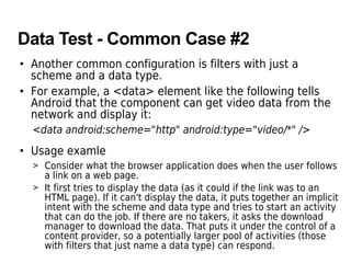 Data Test - Common Case #2
• Another common configuration is filters with just a
scheme and a data type.
• For example, a <data> element like the following tells
Android that the component can get video data from the
network and display it:
<data android:scheme="http" android:type="video/*" />
• Usage examle
> Consider what the browser application does when the user follows
a link on a web page.
> It first tries to display the data (as it could if the link was to an
HTML page). If it can't display the data, it puts together an implicit
intent with the scheme and data type and tries to start an activity
that can do the job. If there are no takers, it asks the download
manager to download the data. That puts it under the control of a
content provider, so a potentially larger pool of activities (those
with filters that just name a data type) can respond.
 