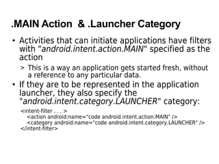 .MAIN Action & .Launcher Category
• Activities that can initiate applications have filters
with "android.intent.action.MAIN" specified as the
action
> This is a way an application gets started fresh, without
a reference to any particular data.
• If they are to be represented in the application
launcher, they also specify the
"android.intent.category.LAUNCHER" category:
<intent-filter . . . >
<action android:name="code android.intent.action.MAIN" />
<category android:name="code android.intent.category.LAUNCHER" />
</intent-filter>
 