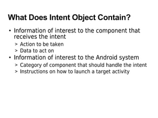 What Does Intent Object Contain?
• Information of interest to the component that
receives the intent
> Action to be taken
> Data to act on
• Information of interest to the Android system
> Category of component that should handle the intent
> Instructions on how to launch a target activity
 