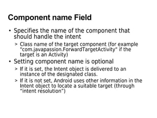 Component name Field
• Specifies the name of the component that
should handle the intent
> Class name of the target component (for example
"com.javapassion.ForwardTargetActivity" if the
target is an Activity)
• Setting component name is optional
> If it is set, the Intent object is delivered to an
instance of the designated class.
> If it is not set, Android uses other information in the
Intent object to locate a suitable target (through
“intent resolution”)
 
