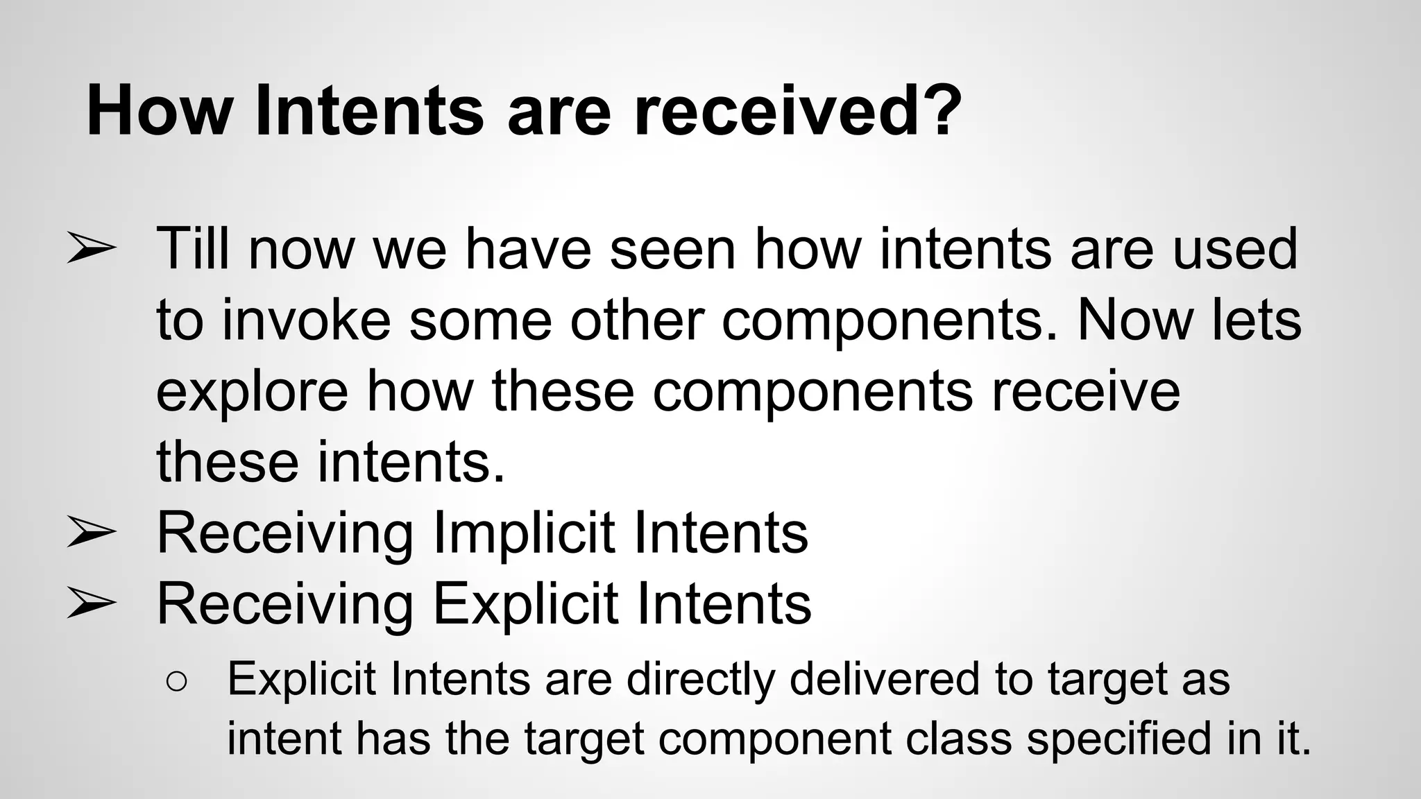 How Intents are received?
➢ Till now we have seen how intents are used
to invoke some other components. Now lets
explore how these components receive
these intents.
➢ Receiving Implicit Intents
➢ Receiving Explicit Intents
○ Explicit Intents are directly delivered to target as
intent has the target component class specified in it.
 
