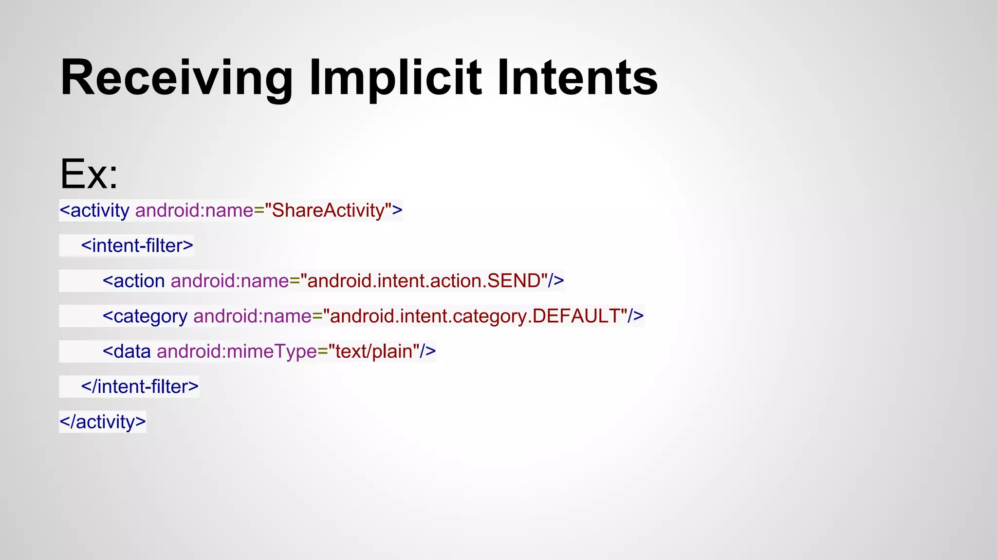 Receiving Implicit Intents
Ex:
<activity android:name="ShareActivity">
<intent-filter>
<action android:name="android.intent.action.SEND"/>
<category android:name="android.intent.category.DEFAULT"/>
<data android:mimeType="text/plain"/>
</intent-filter>
</activity>
 