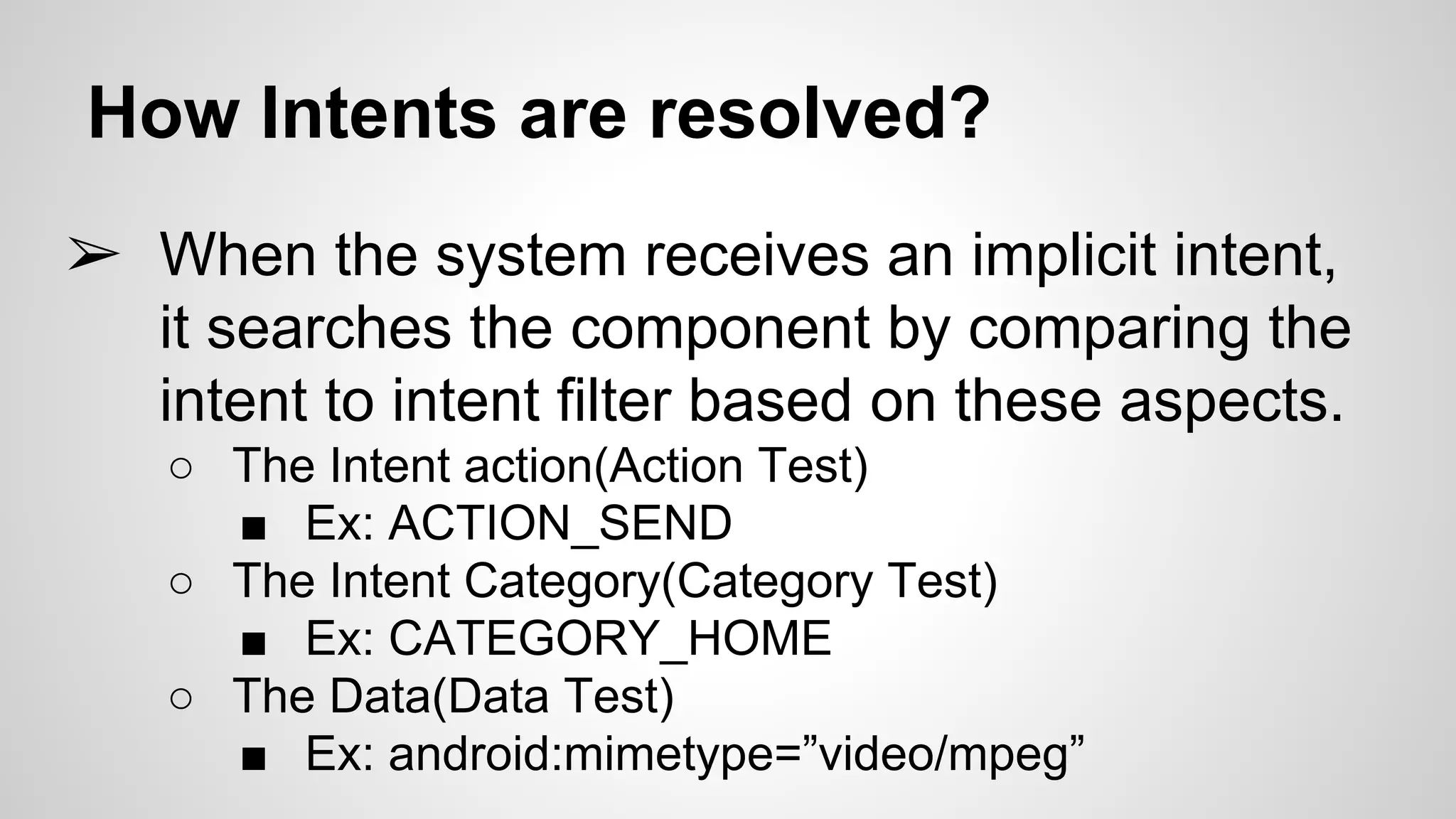 How Intents are resolved?
➢ When the system receives an implicit intent,
it searches the component by comparing the
intent to intent filter based on these aspects.
○ The Intent action(Action Test)
■ Ex: ACTION_SEND
○ The Intent Category(Category Test)
■ Ex: CATEGORY_HOME
○ The Data(Data Test)
■ Ex: android:mimetype=”video/mpeg”
 