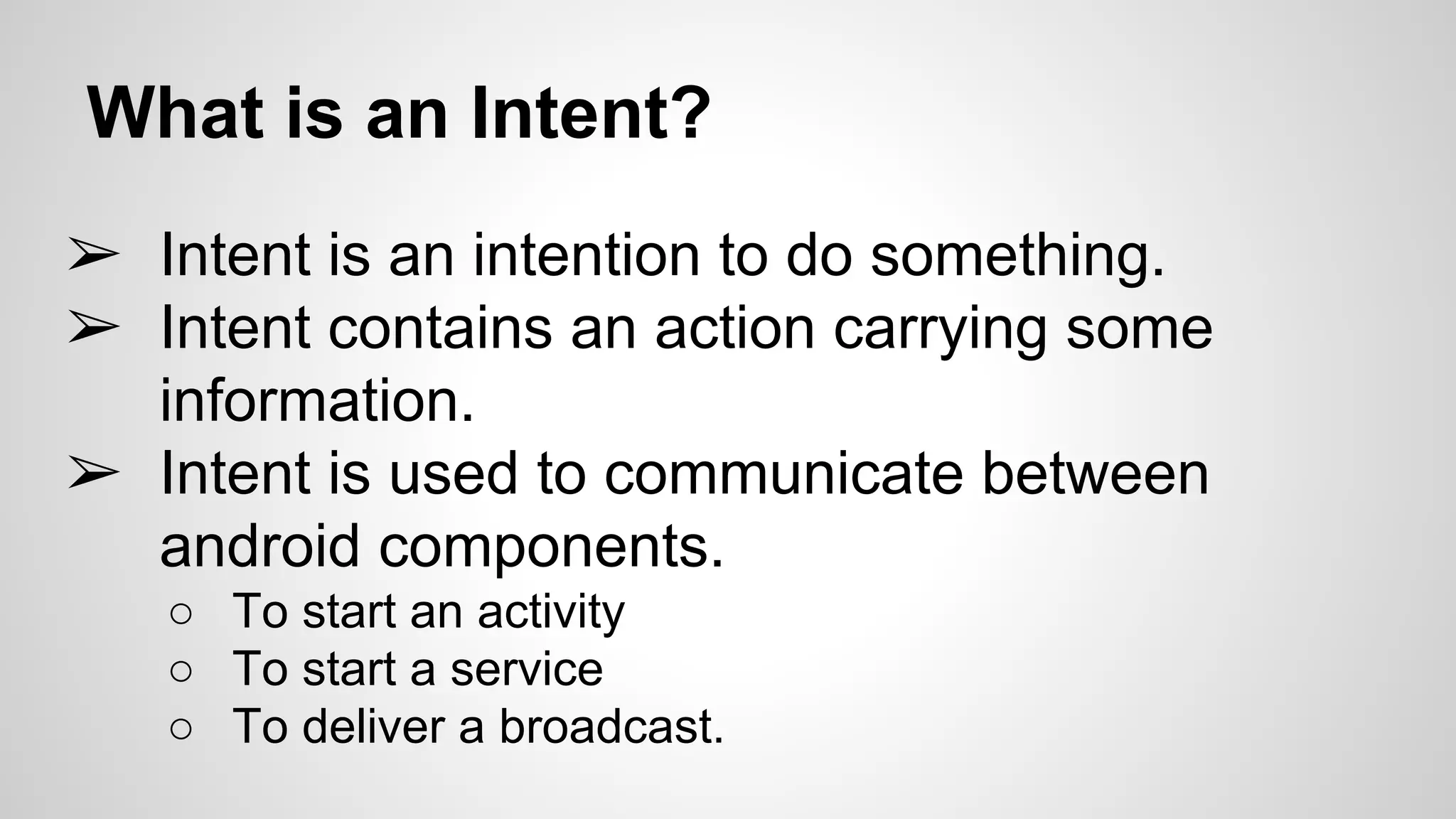 What is an Intent?
➢ Intent is an intention to do something.
➢ Intent contains an action carrying some
information.
➢ Intent is used to communicate between
android components.
○ To start an activity
○ To start a service
○ To deliver a broadcast.
 
