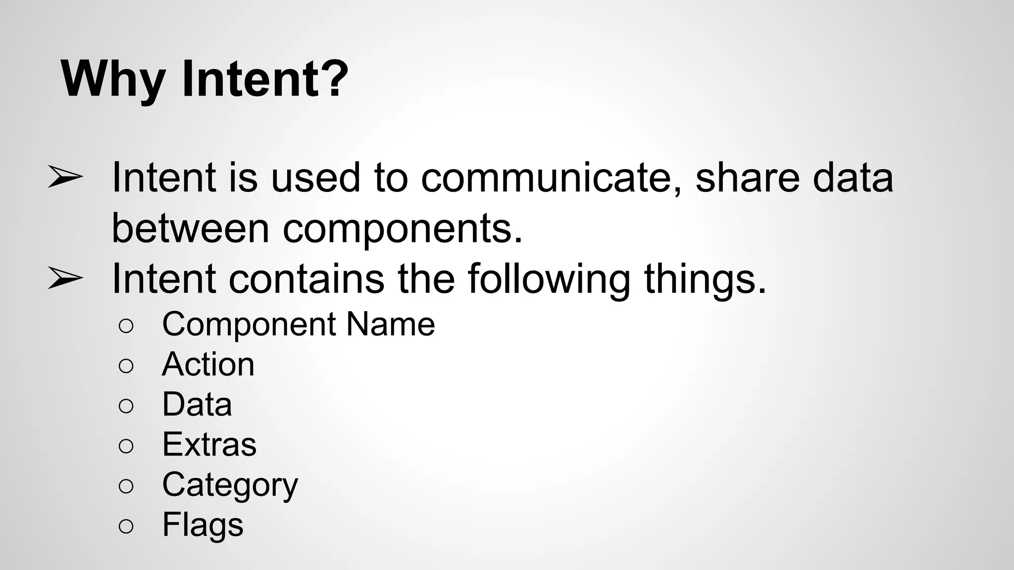 Why Intent?
➢ Intent is used to communicate, share data
between components.
➢ Intent contains the following things.
○ Component Name
○ Action
○ Data
○ Extras
○ Category
○ Flags
 