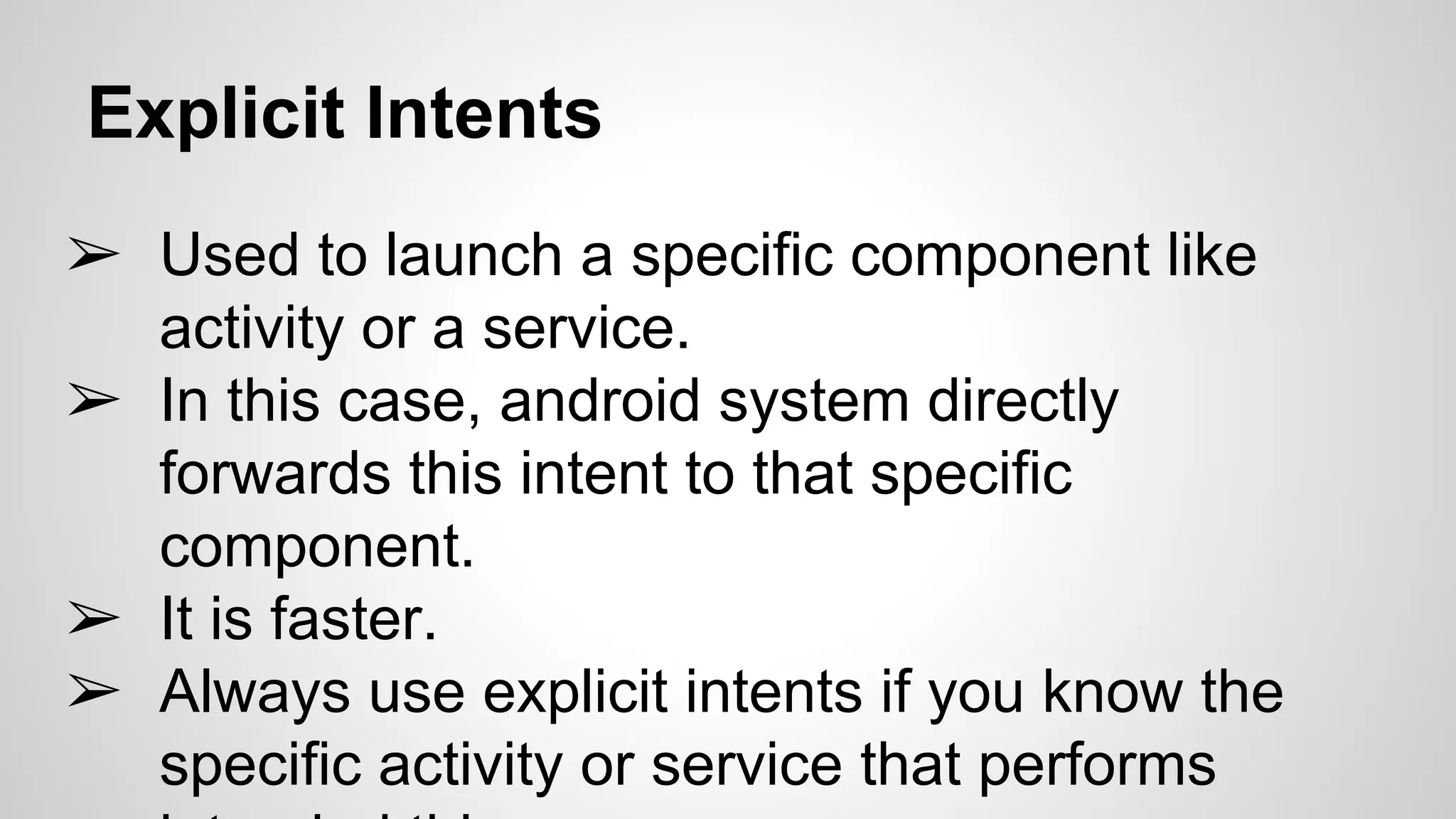 Explicit Intents
➢ Used to launch a specific component like
activity or a service.
➢ In this case, android system directly
forwards this intent to that specific
component.
➢ It is faster.
➢ Always use explicit intents if you know the
specific activity or service that performs
 