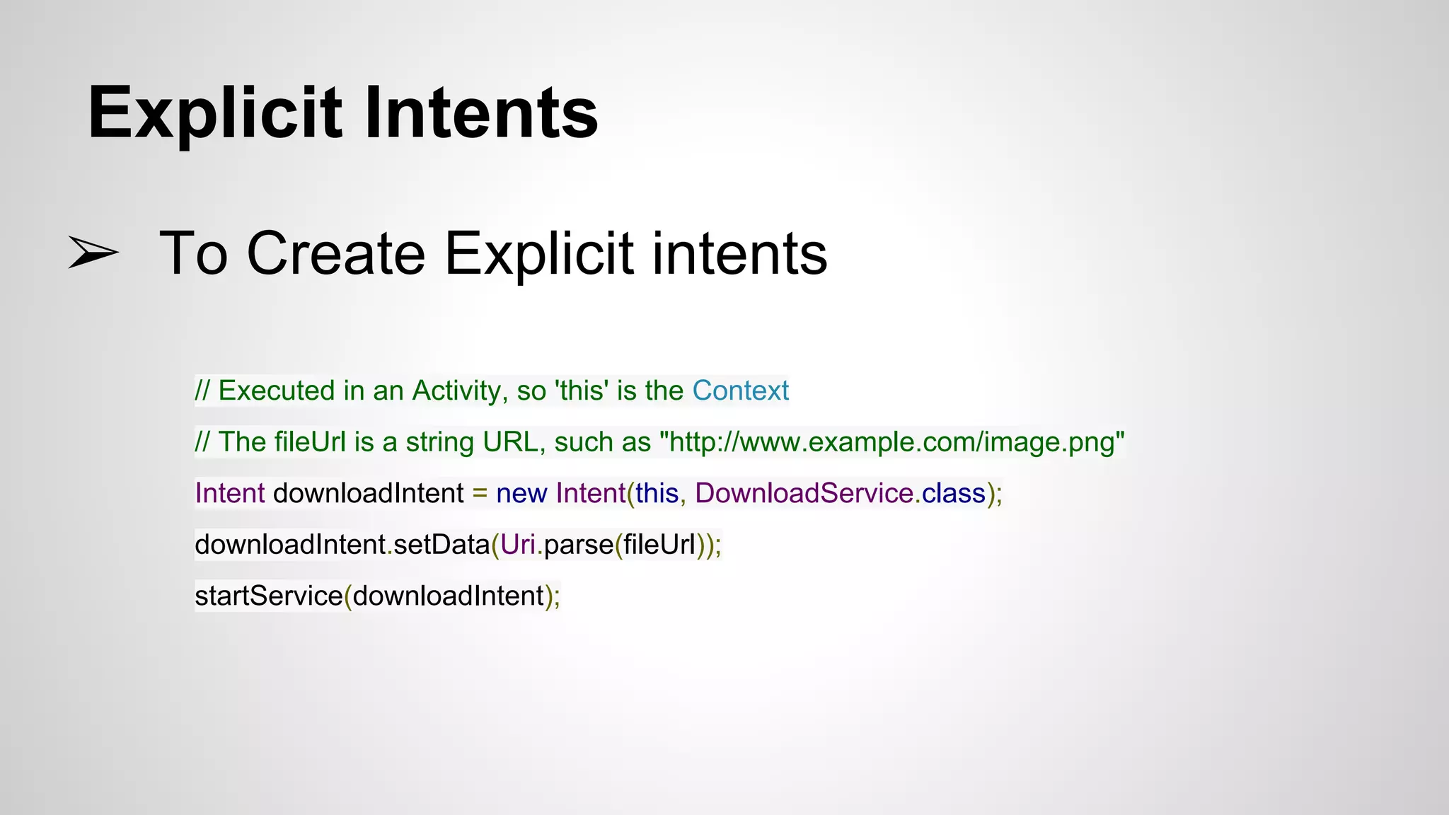 Explicit Intents
➢ To Create Explicit intents
// Executed in an Activity, so 'this' is the Context
// The fileUrl is a string URL, such as "http://www.example.com/image.png"
Intent downloadIntent = new Intent(this, DownloadService.class);
downloadIntent.setData(Uri.parse(fileUrl));
startService(downloadIntent);
 