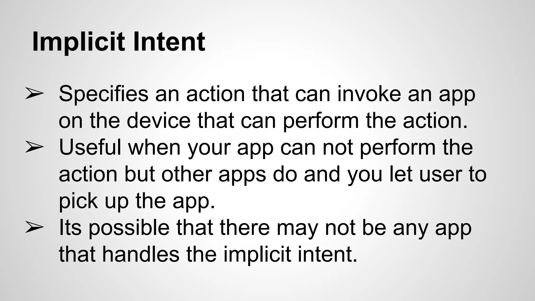 Implicit Intent
➢ Specifies an action that can invoke an app
on the device that can perform the action.
➢ Useful when your app can not perform the
action but other apps do and you let user to
pick up the app.
➢ Its possible that there may not be any app
that handles the implicit intent.
 