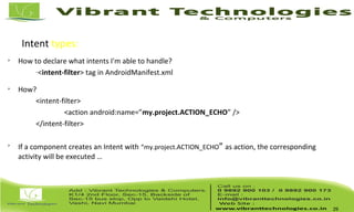 Intent types: Implicit Intents

How to declare what intents I'm able to handle?
–
<intent-filter> tag in AndroidManifest.xml

How?
<intent-filter>
<action android:name=”my.project.ACTION_ECHO” />
</intent-filter>

If a component creates an Intent with “my.project.ACTION_ECHO” as action, the corresponding
activity will be executed …
29
 