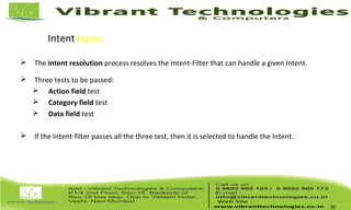 Intent types: Intent Resolution
 The intent resolution process resolves the Intent-Filter that can handle a given Intent.
 Three tests to be passed:
 Action field test
 Category field test
 Data field test
 If the Intent-filter passes all the three test, then it is selected to handle the Intent.
30
 