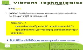 Intent types: Intent Resolution
 (DATA Test): The URI of the intent is compared with the parts of the URI mentioned in the
filter (this part might be incompleted).
33
<intent-filer … >
<data android:mimeType=“audio/* android:scheme=“http”/>
<data android:mimeType=“video/mpeg android:scheme=“http”/>
</intent-filter>
 Both URI and MIME-types are compared (4 different sub-cases …)
 