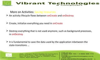 More on Activities: Saving resources
 An activity lifecycle flows between onCreate and onDestroy
 Create, initialize everything you need in onCreate
 Destroy everything that is not used anymore, such as background processes,
in onDestroy
 It is fundamental to save the data used by the application inbetween the
state-transitions …
5
 