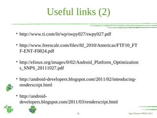 Useful links (2)

    http://www.ti.com/lit/wp/swpy027/swpy027.pdf


    http://www.freescale.com/files/ftf_2010/Americas/FTF10_FT
    F-ENT-F0824.pdf


    http://elinux.org/images/0/02/Android_Platform_Optimization
    s_SNPS_20111027.pdf


    http://android-developers.blogspot.com/2011/02/introducing-
    renderscript.html


    http://android-
    developers.blogspot.com/2011/03/renderscript.html

                                 31                        Egor Elizarov SPbSU 2012
 