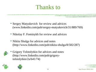 Thanks to


    Sergey Matyukevich for review and advices
    (www.linkedin.com/pub/sergey-matyukevich/31/889/769)


    Nikolay F. Fominykh for review and advices


    Nikita Shulga for advices and notes
    (http://www.linkedin.com/pub/nikita-shulga/8/582/287)


    Grigory Tolstolytkin for advices and notes
    (http://www.linkedin.com/pub/grigory-
    tolstolytkin/2a/b41/74)


                                32                      Egor Elizarov SPbSU 2012
 