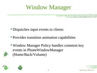 Window Manager



    Dispatches input events to clients

    Provides transition animation capabilities

    Window Manager Policy handles common key
    events in PhoneWindowManager
    (Home/Back/Volume)


                           9                     Egor Elizarov SPbSU 2012
 