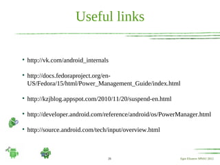 Useful links


    http://vk.com/android_internals


    http://docs.fedoraproject.org/en-
    US/Fedora/15/html/Power_Management_Guide/index.html


    http://kzjblog.appspot.com/2010/11/20/suspend-en.html


    http://developer.android.com/reference/android/os/PowerManager.html


    http://source.android.com/tech/input/overview.html



                                  26                        Egor Elizarov SPbSU 2012
 