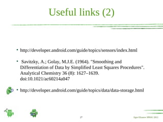 Useful links (2)



    http://developer.android.com/guide/topics/sensors/index.html


     Savitzky, A.; Golay, M.J.E. (1964). "Smoothing and
    Differentiation of Data by Simplified Least Squares Procedures".
    Analytical Chemistry 36 (8): 1627–1639.
    doi:10.1021/ac60214a047


    http://developer.android.com/guide/topics/data/data-storage.html




                                  27                          Egor Elizarov SPbSU 2012
 