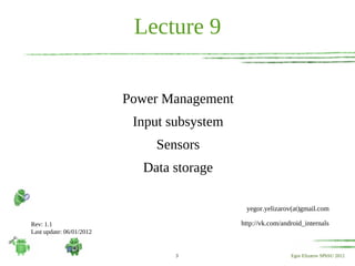 Lecture 9


                          Power Management
                           Input subsystem
                              Sensors
                            Data storage

                                              yegor.yelizarov(at)gmail.com

Rev: 1.1                                     http://vk.com/android_internals
Last update: 06/01/2012


                                  3                           Egor Elizarov SPbSU 2012
 