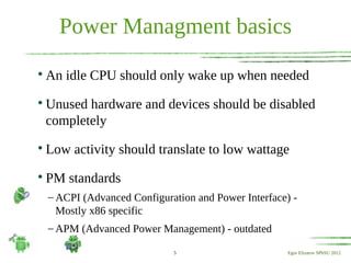 Power Managment basics

    An idle CPU should only wake up when needed

    Unused hardware and devices should be disabled
    completely

    Low activity should translate to low wattage

    PM standards
    – ACPI (Advanced Configuration and Power Interface) -
      Mostly x86 specific
    – APM (Advanced Power Management) - outdated

                              5                        Egor Elizarov SPbSU 2012
 