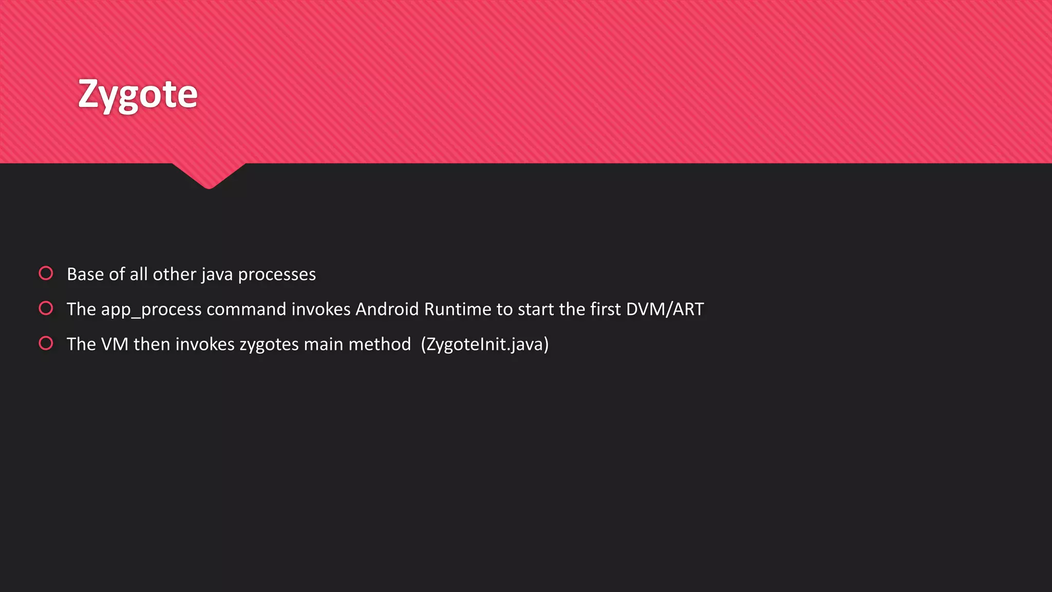 Zygote
 Base of all other java processes
 The app_process command invokes Android Runtime to start the first DVM/ART
 The VM then invokes zygotes main method (ZygoteInit.java)
 