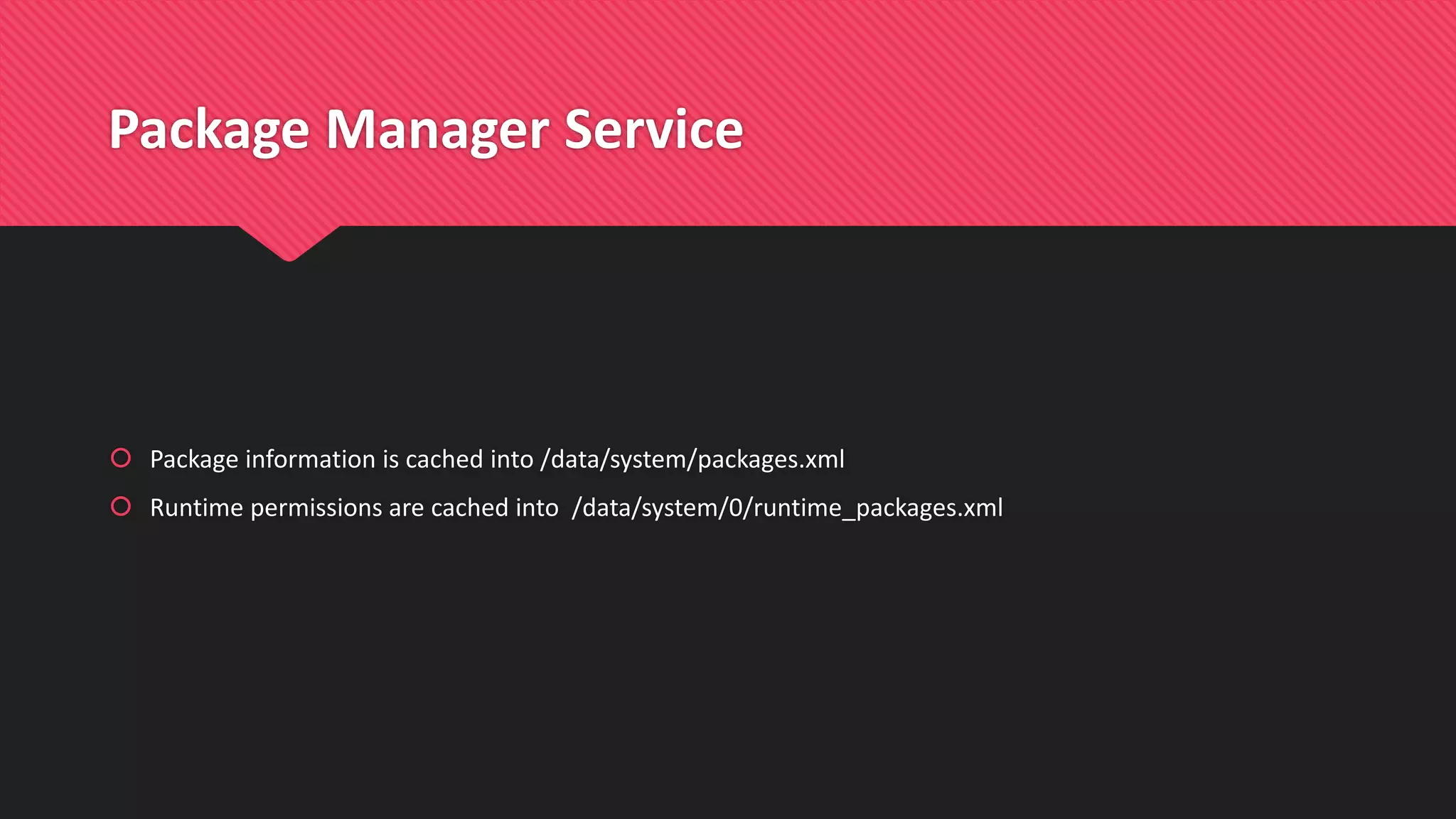 Package Manager Service
 Package information is cached into /data/system/packages.xml
 Runtime permissions are cached into /data/system/0/runtime_packages.xml
 