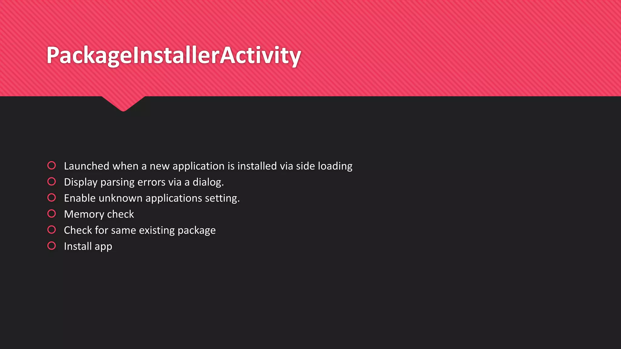 PackageInstallerActivity
 Launched when a new application is installed via side loading
 Display parsing errors via a dialog.
 Enable unknown applications setting.
 Memory check
 Check for same existing package
 Install app
 