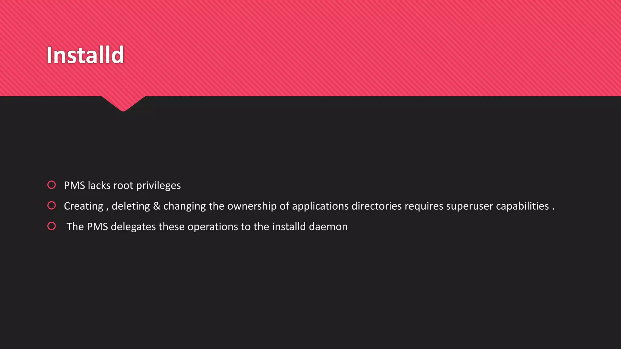 Installd
 PMS lacks root privileges
 Creating , deleting & changing the ownership of applications directories requires superuser capabilities .
 The PMS delegates these operations to the installd daemon
 