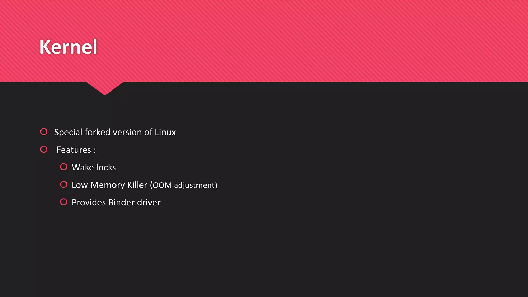 Kernel
 Special forked version of Linux
 Features :
 Wake locks
 Low Memory Killer (OOM adjustment)
 Provides Binder driver
 