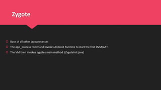 Zygote
 Base of all other java processes
 The app_process command invokes Android Runtime to start the first DVM/ART
 The VM then invokes zygotes main method (ZygoteInit.java)
 