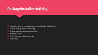 PackageInstallerActivity
 Launched when a new application is installed via side loading
 Display parsing errors via a dialog.
 Enable unknown applications setting.
 Memory check
 Check for same existing package
 Install app
 