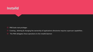 Installd
 PMS lacks root privileges
 Creating , deleting & changing the ownership of applications directories requires superuser capabilities .
 The PMS delegates these operations to the installd daemon
 